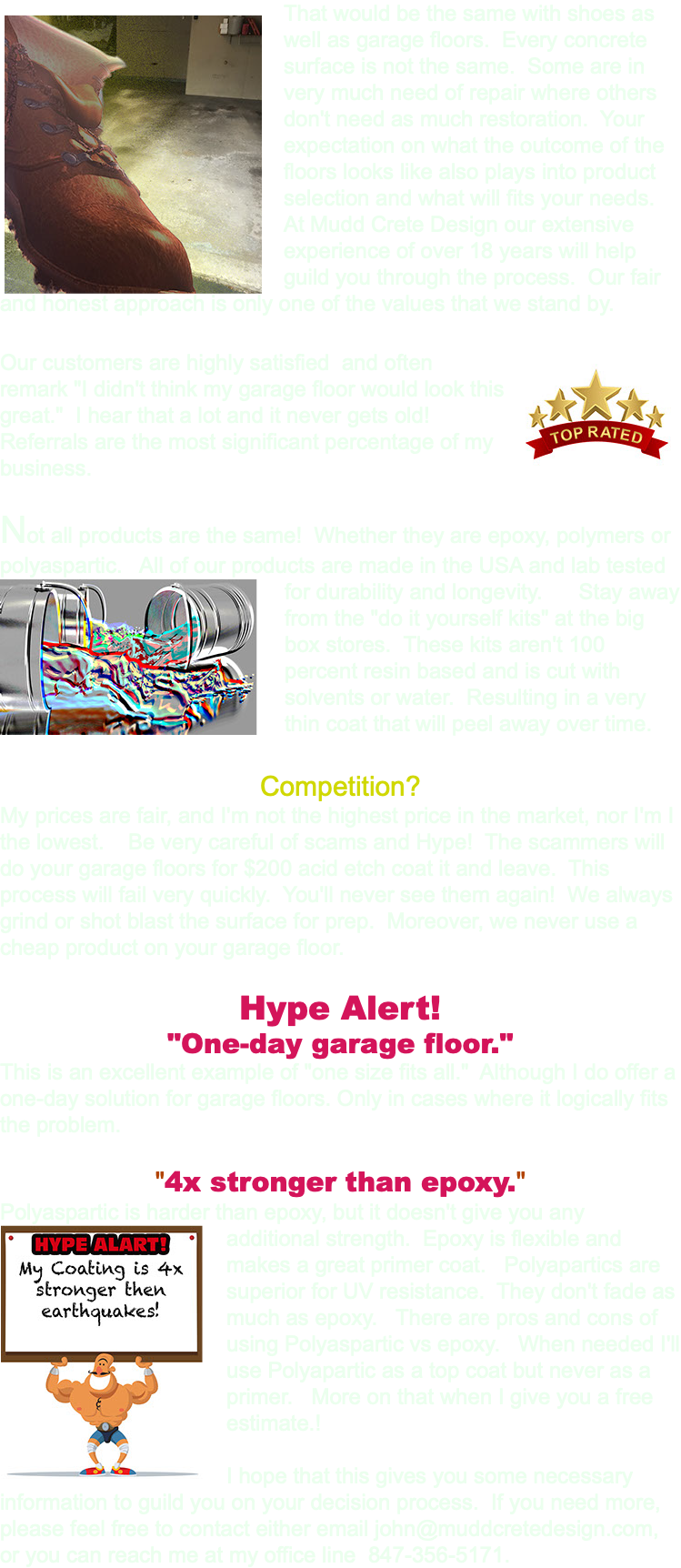 ﷯That would be the same with shoes as well as garage floors. Every concrete surface is not the same. Some are in very much need of repair where others don't need as much restoration. Your expectation on what the outcome of the floors looks like also plays into product selection and what will fits your needs. At Mudd Crete Design our extensive experience of over 18 years will help guild you through the process. Our fair and honest approach is only one of the values that we stand by. Our customers are highly satisfied ﷯ and often remark "I didn't think my garage floor would look this great." I hear that a lot and it never gets old! Referrals are the most significant percentage of my business. Not all products are the same! Whether they are epoxy, polymers or polyaspartic. All of our products are made in the USA and lab tested for durability and longevity. ﷯Stay away from the "do it yourself kits" at the big box stores. These kits aren't 100 percent resin based and is cut with solvents or water. Resulting in a very thin coat that will peel away over time. Competition? My prices are fair, and I'm not the highest price in the market, nor I'm I the lowest. Be very careful of scams and Hype! The scammers will do your garage floors for $200 acid etch coat it and leave. This process will fail very quickly. You'll never see them again! We always grind or shot blast the surface for prep. Moreover, we never use a cheap product on your garage floor. Hype Alert! "One-day garage floor." This is an excellent example of "one size fits all." Although I do offer a one-day solution for garage floors. Only in cases where it logically fits the problem. "4x stronger than epoxy." Polyaspartic is harder than epoxy, but it doesn't give you any ﷯additional strength. Epoxy is flexible and makes a great primer coat. Polyapartics are superior for UV resistance. They don't fade as much as epoxy. There are pros and cons of using Polyaspartic vs epoxy. When needed I'll use Polyapartic as a top coat but never as a primer. More on that when I give you a free estimate.! I hope that this gives you some necessary information to guild you on your decision process. If you need more, please feel free to contact either email john@muddcretedesign.com, or you can reach me at my office line 847-356-5171. 