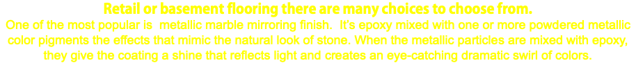 Retail or basement flooring there are many choices to choose from. One of the most popular is metallic marble mirroring finish. It’s epoxy mixed with one or more powdered metallic color pigments the effects that mimic the natural look of stone. When the metallic particles are mixed with epoxy, they give the coating a shine that reflects light and creates an eye-catching dramatic swirl of colors.