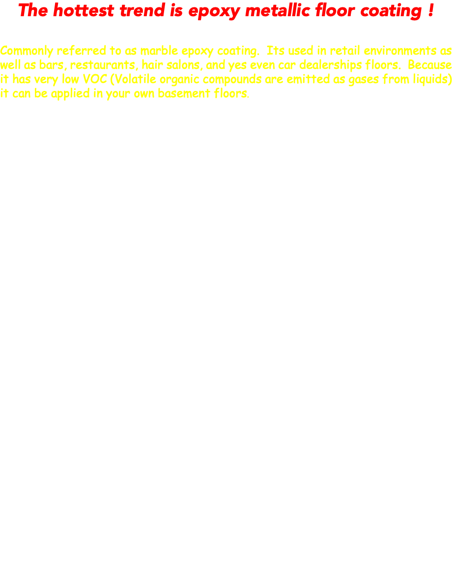 The hottest trend is epoxy metallic floor coating ! Commonly referred to as marble epoxy coating. Its used in retail environments as well as bars, restaurants, hair salons, and yes even car dealerships floors. Because it has very low VOC (Volatile organic compounds are emitted as gases from liquids) it can be applied in your own basement floors. 