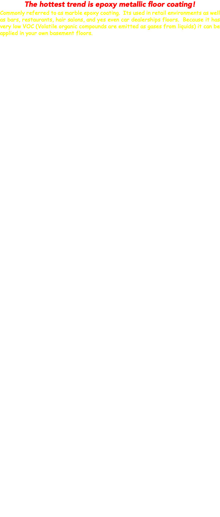 The hottest trend is epoxy metallic floor coating! Commonly referred to as marble epoxy coating. Its used in retail environments as well as bars, restaurants, hair salons, and yes even car dealerships floors. Because it has very low VOC (Volatile organic compounds are emitted as gases from liquids) it can be applied in your own basement floors. 