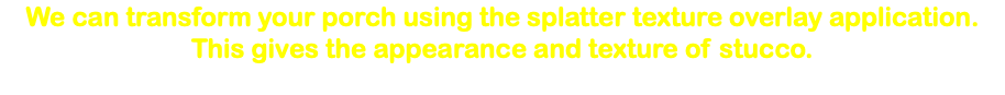 We can transform your porch using the splatter texture overlay application. This gives the appearance and texture of stucco. 