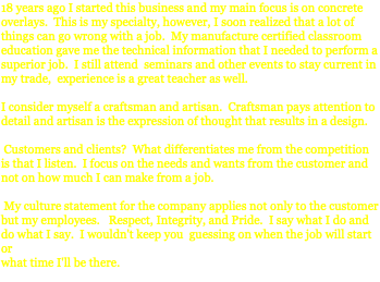 18 years ago I started this business and my main focus is on concrete overlays. This is my specialty, however, I soon realized that a lot of things can go wrong with a job. My manufacture certified classroom education gave me the technical information that I needed to perform a superior job. I still attend seminars and other events to stay current in my trade, experience is a great teacher as well. I consider myself a craftsman and artisan. Craftsman pays attention to detail and artisan is the expression of thought that results in a design. Customers and clients? What differentiates me from the competition is that I listen. I focus on the needs and wants from the customer and not on how much I can make from a job. My culture statement for the company applies not only to the customer but my employees. Respect, Integrity, and Pride. I say what I do and do what I say. I wouldn't keep you guessing on when the job will start or what time I'll be there. 