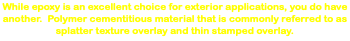 While epoxy is an excellent choice for exterior applications, you do have another. Polymer cementitious material that is commonly referred to as splatter texture overlay and thin stamped overlay. 