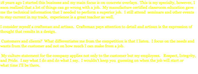 18 years ago I started this business and my main focus is on concrete overlays. This is my specialty, however, I soon realized that a lot of things can go wrong with a job. My manufacture certified classroom education gave me the technical information that I needed to perform a superior job. I still attend seminars and other events to stay current in my trade, experience is a great teacher as well. I consider myself a craftsman and artisan. Craftsman pays attention to detail and artisan is the expression of thought that results in a design. Customers and clients? What differentiates me from the competition is that I listen. I focus on the needs and wants from the customer and not on how much I can make from a job. My culture statement for the company applies not only to the customer but my employees. Respect, Integrity, and Pride. I say what I do and do what I say. I wouldn't keep you guessing on when the job will start or what time I'll be there. 