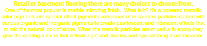 Retail or basement flooring there are many choices to choose from. One of the most popular is marble mirroring finish. What is it? It’s a powered metallic color pigments are special effect pigments composed of mica nano-particles coated with various organic and inorganic pigments to create pearlescent and iridescent effects that mimic the natural look of stone. When the metallic particles are mixed with epoxy they give the coating a shine that reflects light and creates and eye-catching dramatic color. 