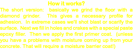 How it works? The short version: basically we grind the floor with a diamond grinder. This gives a necessary profile for adhesion. In extreme cases we'll shot blast or scarify the surface. Next we fill in holes and crakes with a special paste epoxy filler. Then we apply the first primer coat. (unless you have a problems with moisture coming up from your concrete. That will require a moisture barrier coat!) 