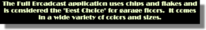 The Full Broadcast application uses chips and flakes and is considered the "Best Choice" for garage floors. It comes in a wide variety of colors and sizes.