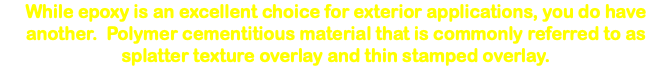 While epoxy is an excellent choice for exterior applications, you do have another. Polymer cementitious material that is commonly referred to as splatter texture overlay and thin stamped overlay. 