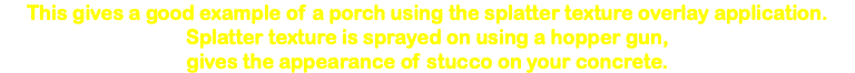 This gives a good example of a porch using the splatter texture overlay application. Splatter texture is sprayed on using a hopper gun, gives the appearance of stucco on your concrete. 