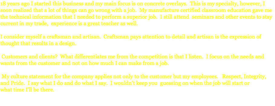 18 years ago I started this business and my main focus is on concrete overlays. This is my specialty, however, I soon realized that a lot of things can go wrong with a job. My manufacture certified classroom education gave me the technical information that I needed to perform a superior job. I still attend seminars and other events to stay current in my trade, experience is a great teacher as well. I consider myself a craftsman and artisan. Craftsman pays attention to detail and artisan is the expression of thought that results in a design. Customers and clients? What differentiates me from the competition is that I listen. I focus on the needs and wants from the customer and not on how much I can make from a job. My culture statement for the company applies not only to the customer but my employees. Respect, Integrity, and Pride. I say what I do and do what I say. I wouldn't keep you guessing on when the job will start or what time I'll be there. 
